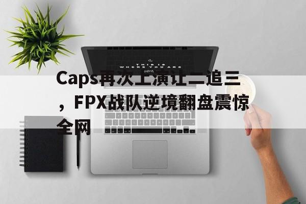 半岛体育平台-Caps再次上演让二追三，FPX战队逆境翻盘震惊全网