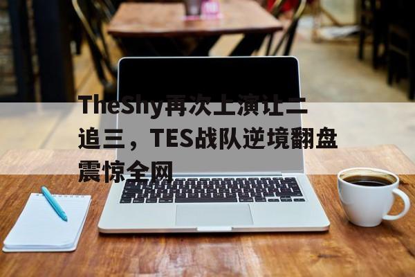 TheShy再次上演让二追三，TES战队逆境翻盘震惊全网