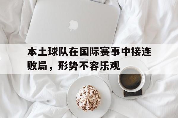 半岛体育平台-本土球队在国际赛事中接连败局，形势不容乐观