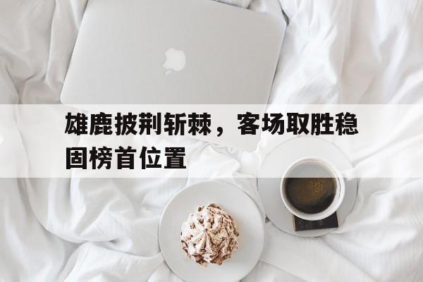 雄鹿披荆斩棘，客场取胜稳固榜首位置