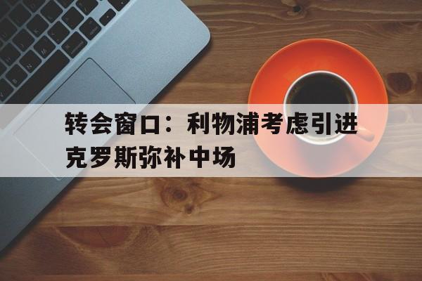 半岛体育网址-转会窗口：利物浦考虑引进克罗斯弥补中场