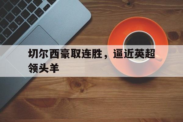 半岛体育官网入口-切尔西豪取连胜，逼近英超领头羊