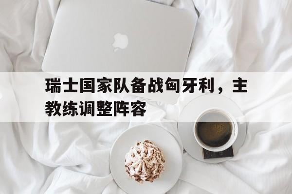 半岛体育网址-瑞士国家队备战匈牙利，主教练调整阵容