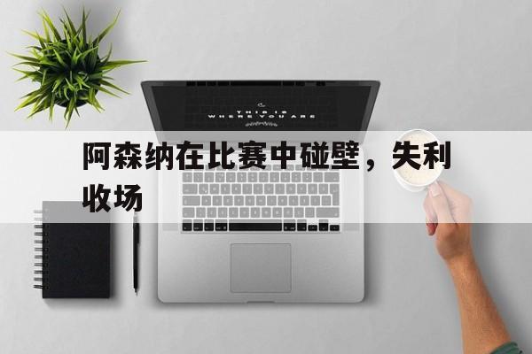 半岛体育网址-阿森纳在比赛中碰壁，失利收场