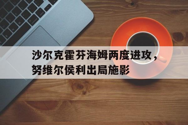 半岛体育平台-沙尔克霍芬海姆两度进攻，努维尔侯利出局施影