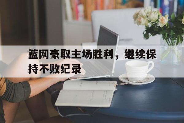 半岛体育网址-篮网豪取主场胜利，继续保持不败纪录